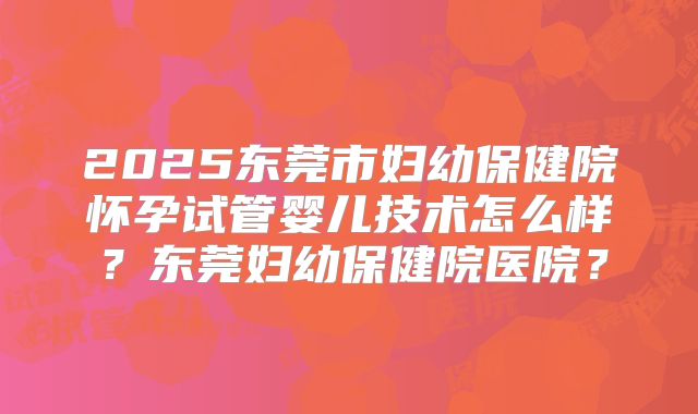 2025东莞市妇幼保健院怀孕试管婴儿技术怎么样？东莞妇幼保健院医院？