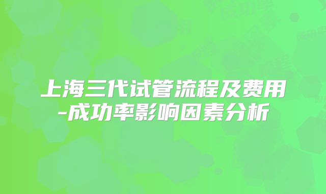 上海三代试管流程及费用-成功率影响因素分析