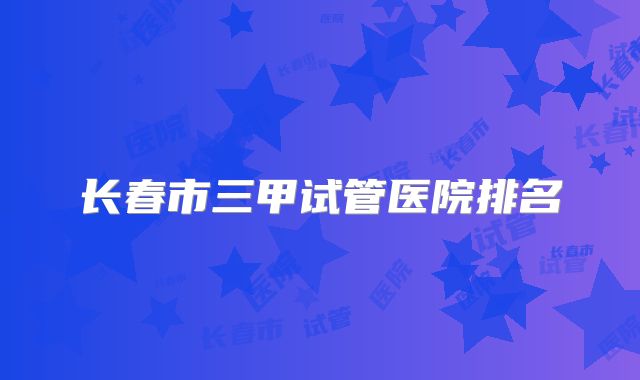 长春市三甲试管医院排名