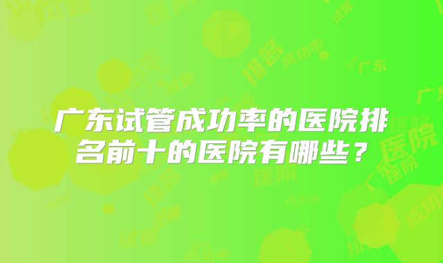 广东试管成功率的医院排名前十的医院有哪些？