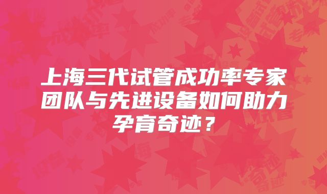 上海三代试管成功率专家团队与先进设备如何助力孕育奇迹？