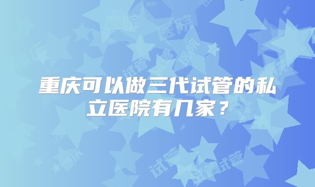 重庆可以做三代试管的私立医院有几家?