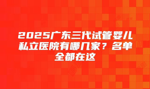 2025广东三代试管婴儿私立医院有哪几家?名单全都在这