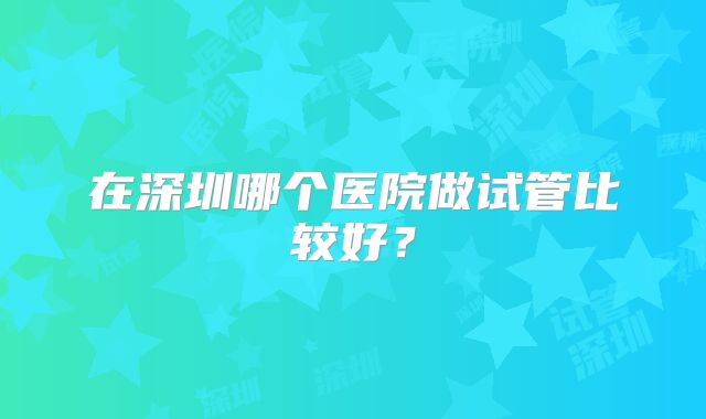 在深圳哪个医院做试管比较好?