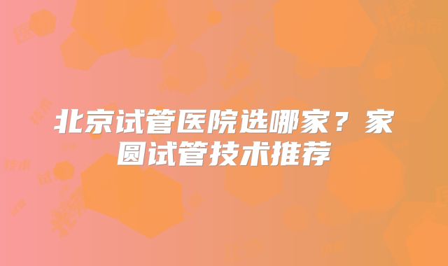 北京试管医院选哪家？家圆试管技术推荐