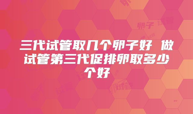三代试管取几个卵子好 做试管第三代促排卵取多少个好