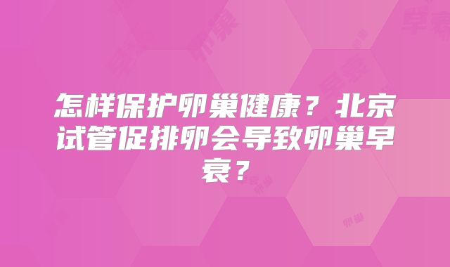 怎样保护卵巢健康？北京试管促排卵会导致卵巢早衰？