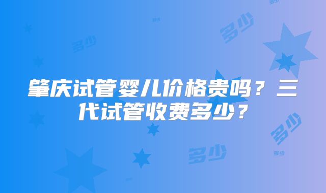 肇庆试管婴儿价格贵吗？三代试管收费多少？
