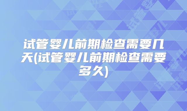 试管婴儿前期检查需要几天(试管婴儿前期检查需要多久)