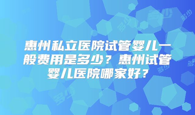 惠州私立医院试管婴儿一般费用是多少？惠州试管婴儿医院哪家好？