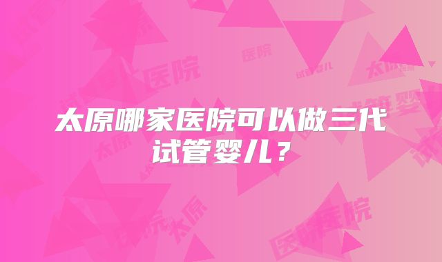 太原哪家医院可以做三代试管婴儿？