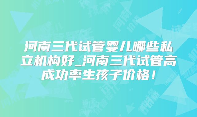 河南三代试管婴儿哪些私立机构好_河南三代试管高成功率生孩子价格！