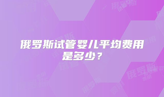 俄罗斯试管婴儿平均费用是多少?