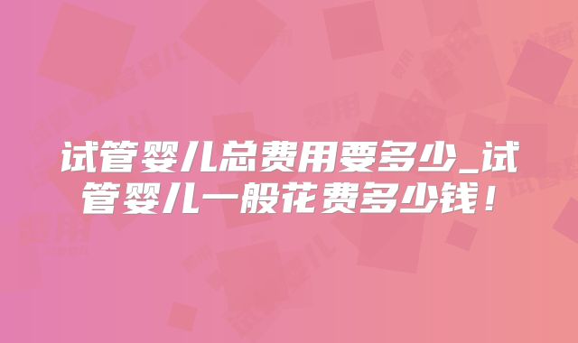 试管婴儿总费用要多少_试管婴儿一般花费多少钱！