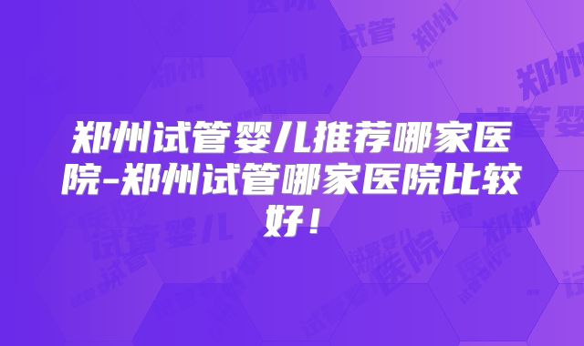 郑州试管婴儿推荐哪家医院-郑州试管哪家医院比较好！