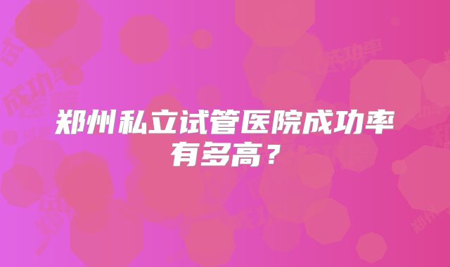 郑州私立试管医院成功率有多高？