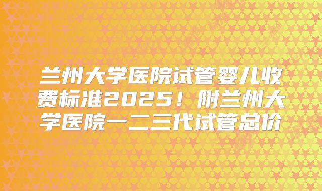 兰州大学医院试管婴儿收费标准2025！附兰州大学医院一二三代试管总价