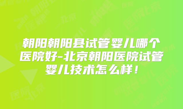 朝阳朝阳县试管婴儿哪个医院好-北京朝阳医院试管婴儿技术怎么样！