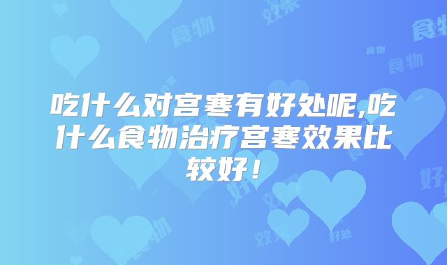 吃什么对宫寒有好处呢,吃什么食物治疗宫寒效果比较好！