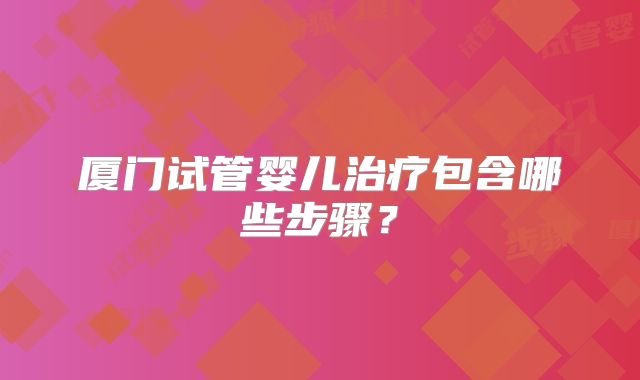 厦门试管婴儿治疗包含哪些步骤？