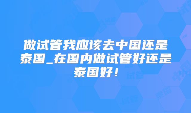 做试管我应该去中国还是泰国_在国内做试管好还是泰国好!