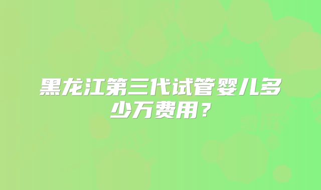 黑龙江第三代试管婴儿多少万费用?