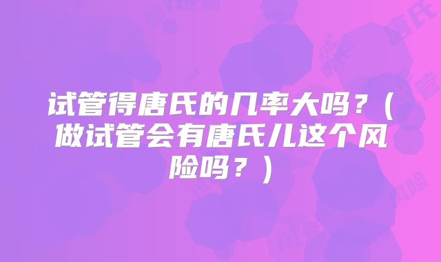 试管得唐氏的几率大吗？(做试管会有唐氏儿这个风险吗？)