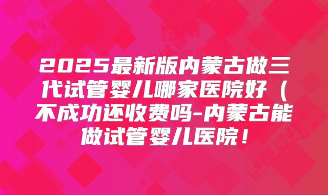 2025最新版内蒙古做三代试管婴儿哪家医院好(不成功还收费吗-内蒙古能做试管婴儿医院!
