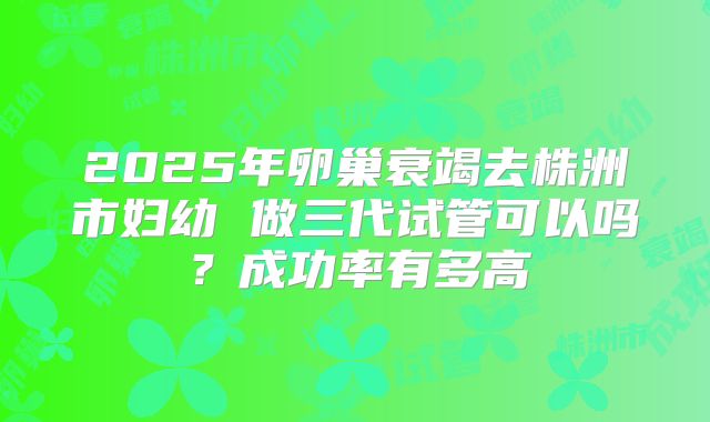 2025年卵巢衰竭去株洲市妇幼 做三代试管可以吗？成功率有多高