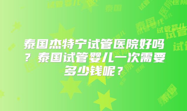 泰国杰特宁试管医院好吗?泰国试管婴儿一次需要多少钱呢?