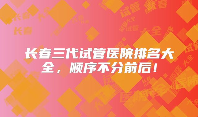 长春三代试管医院排名大全，顺序不分前后！