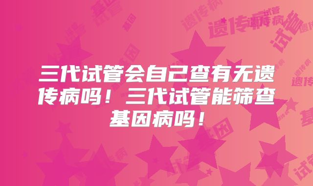 三代试管会自己查有无遗传病吗！三代试管能筛查基因病吗！