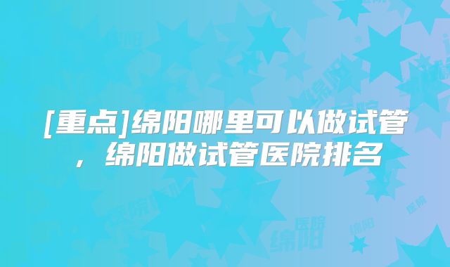 [重点]绵阳哪里可以做试管，绵阳做试管医院排名