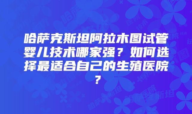 哈萨克斯坦阿拉木图试管婴儿技术哪家强？如何选择最适合自己的生殖医院？