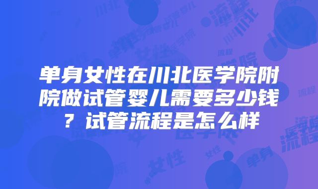 单身女性在川北医学院附院做试管婴儿需要多少钱？试管流程是怎么样