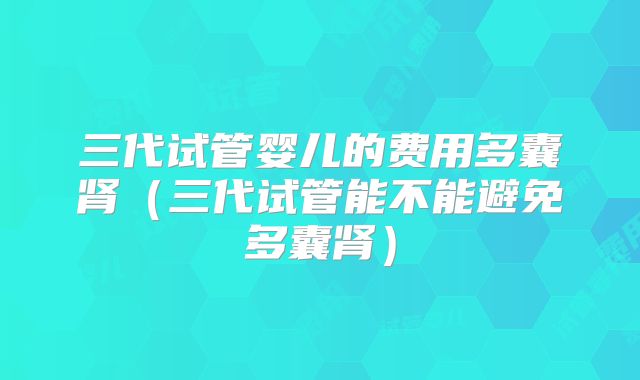 三代试管婴儿的费用多囊肾（三代试管能不能避免多囊肾）