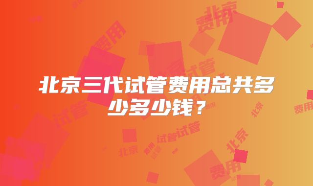 北京三代试管费用总共多少多少钱？