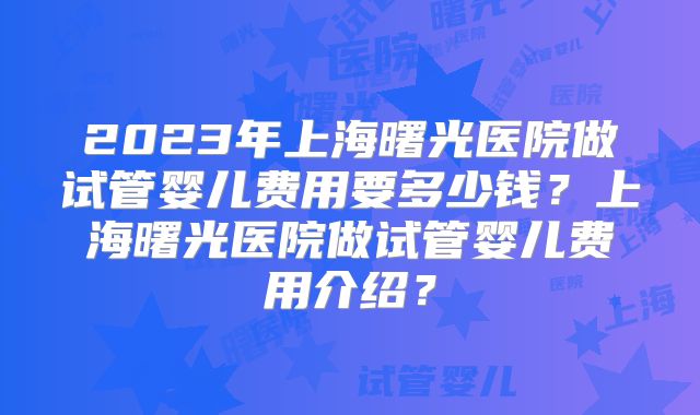 2023年上海曙光医院做试管婴儿费用要多少钱?上海曙光医院做试管婴儿费用介绍?