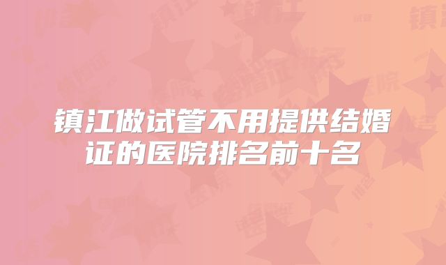 镇江做试管不用提供结婚证的医院排名前十名