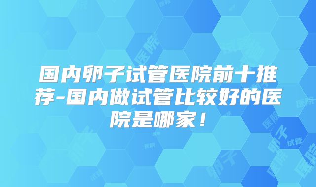 国内卵子试管医院前十推荐-国内做试管比较好的医院是哪家!