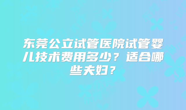 东莞公立试管医院试管婴儿技术费用多少？适合哪些夫妇？