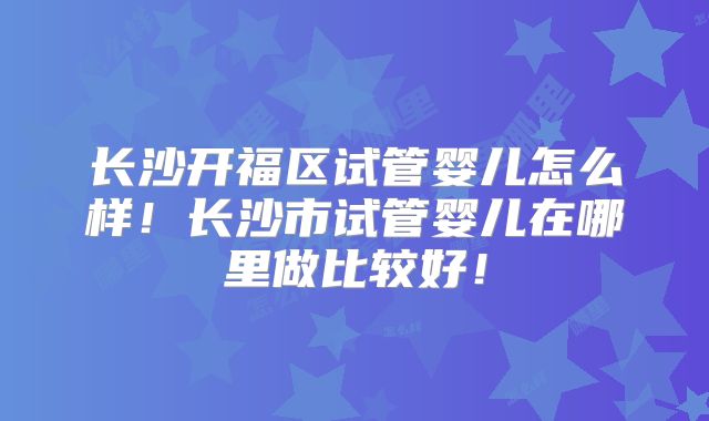 长沙开福区试管婴儿怎么样！长沙市试管婴儿在哪里做比较好！