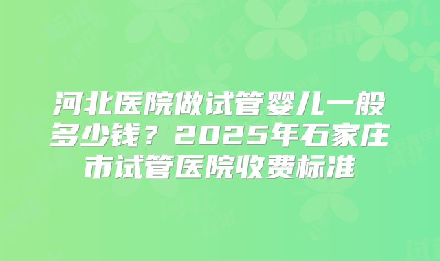河北医院做试管婴儿一般多少钱？2025年石家庄市试管医院收费标准