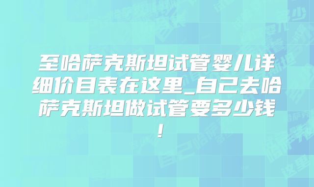 至哈萨克斯坦试管婴儿详细价目表在这里_自己去哈萨克斯坦做试管要多少钱！
