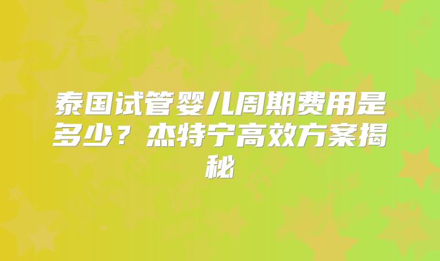泰国试管婴儿周期费用是多少？杰特宁高效方案揭秘
