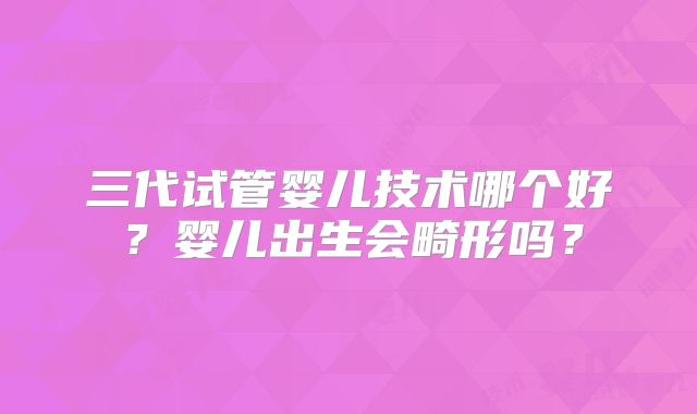 三代试管婴儿技术哪个好？婴儿出生会畸形吗？