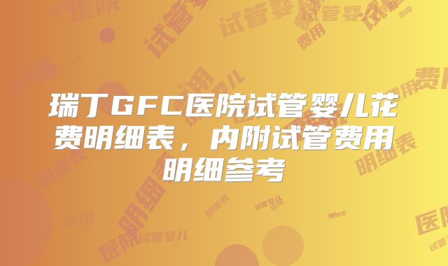 瑞丁GFC医院试管婴儿花费明细表，内附试管费用明细参考