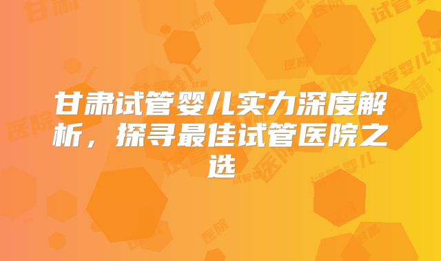 甘肃试管婴儿实力深度解析，探寻最佳试管医院之选