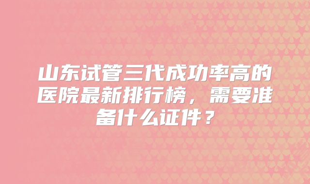 山东试管三代成功率高的医院最新排行榜,需要准备什么证件?