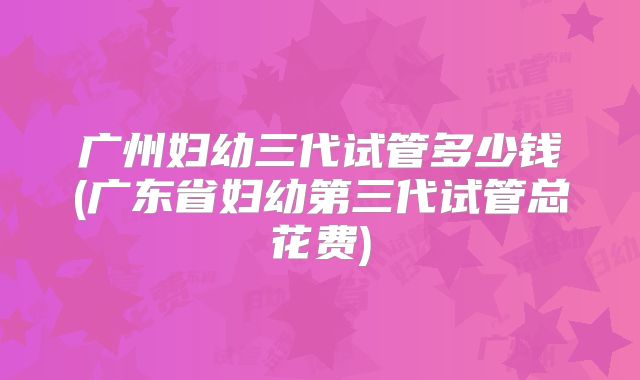 广州妇幼三代试管多少钱(广东省妇幼第三代试管总花费)